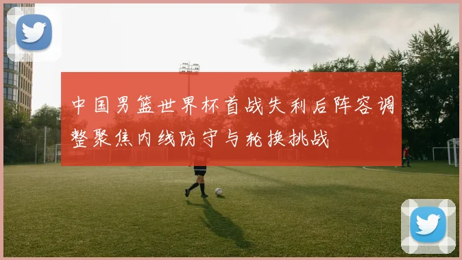 中国男篮世界杯首战失利后阵容调整聚焦内线防守与轮换挑战