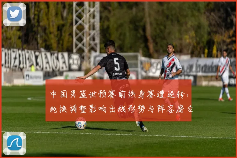 中国男篮世预赛前热身赛遭逆转，轮换调整影响出线形势与阵容磨合