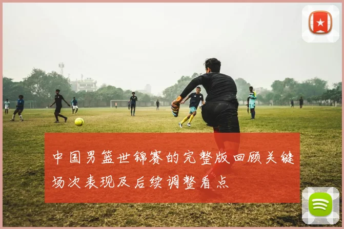 中国男篮世锦赛的完整版回顾关键场次表现及后续调整看点