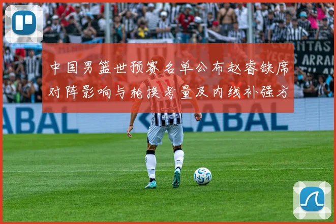 中国男篮世预赛名单公布赵睿缺席对阵影响与轮换考量及内线补强方向
