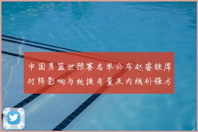 中国男篮世预赛名单公布赵睿缺席对阵影响与轮换考量及内线补强方向