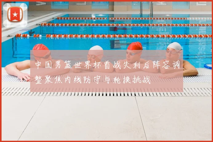 中国男篮世界杯首战失利后阵容调整聚焦内线防守与轮换挑战