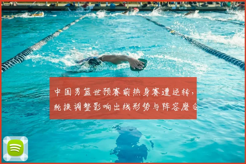 中国男篮世预赛前热身赛遭逆转，轮换调整影响出线形势与阵容磨合