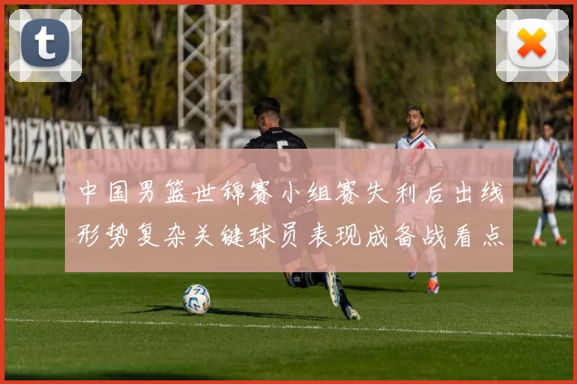 中国男篮世锦赛小组赛失利后出线形势复杂关键球员表现成备战看点