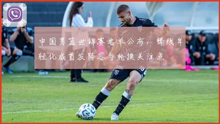 中国男篮世锦赛名单公布，锋线年轻化成首发阵容与轮换关注点