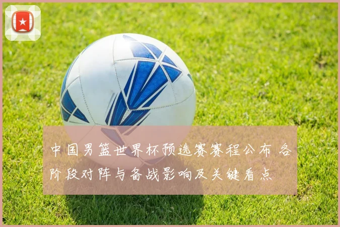 中国男篮世界杯预选赛赛程公布 各阶段对阵与备战影响及关键看点