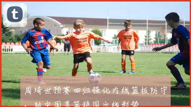 周琦世预赛回归强化内线篮板防守，助中国男篮稳固出线形势