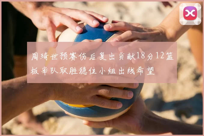 周琦世预赛伤后复出贡献18分12篮板率队取胜稳住小组出线希望