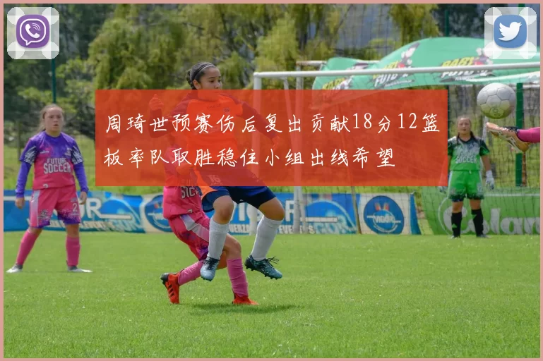 周琦世预赛伤后复出贡献18分12篮板率队取胜稳住小组出线希望