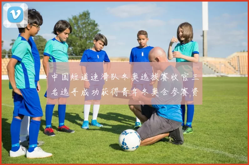 中国短道速滑队冬奥选拔赛收官三名选手成功获得青年冬奥会参赛资格