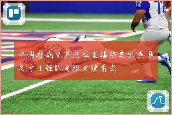中国迎战克罗地亚直播热度升温 国足冲击强队考验后续看点