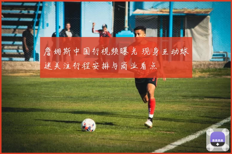 詹姆斯中国行视频曝光 现身互动球迷关注行程安排与商业看点