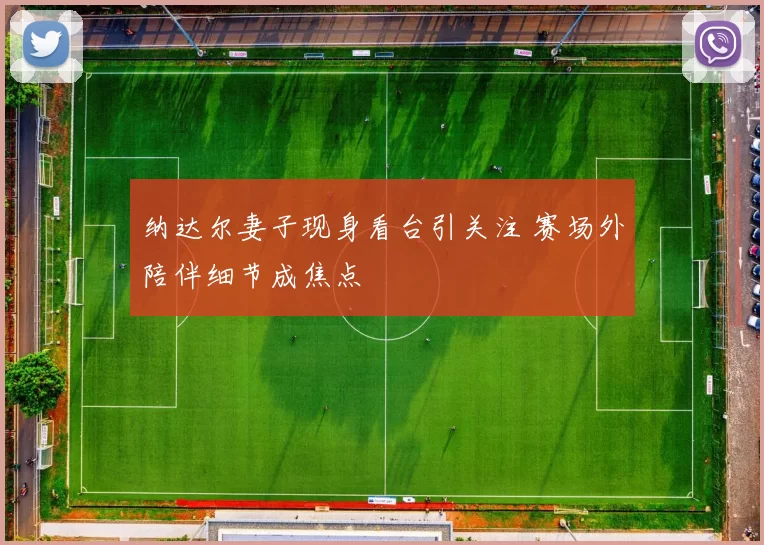 纳达尔妻子现身看台引关注 赛场外陪伴细节成焦点