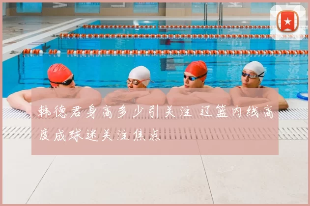 韩德君身高多少引关注 辽篮内线高度成球迷关注焦点