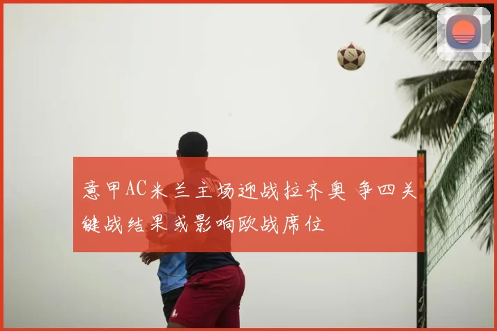 意甲AC米兰主场迎战拉齐奥 争四关键战结果或影响欧战席位