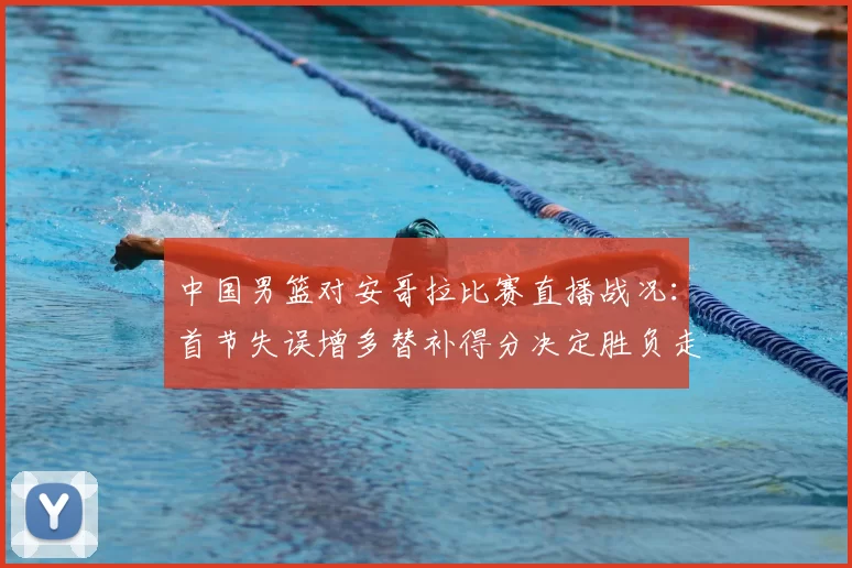 中国男篮对安哥拉比赛直播战况:首节失误增多替补得分决定胜负走势