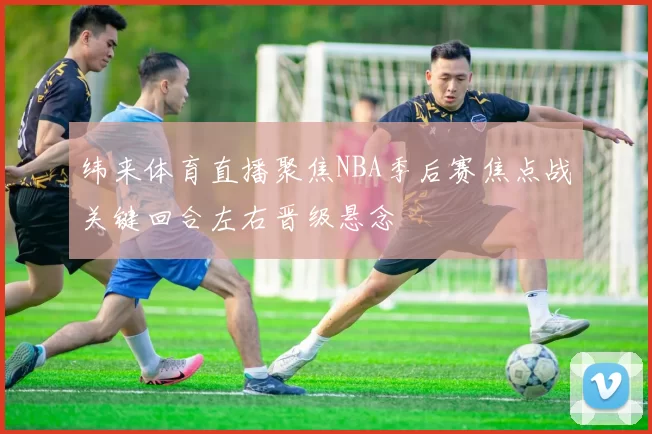 纬来体育直播聚焦NBA季后赛焦点战关键回合左右晋级悬念