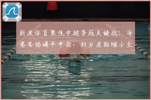 新浪体育聚焦中超争冠关键战：海港客场逼平申花，积分差距缩小至1分
