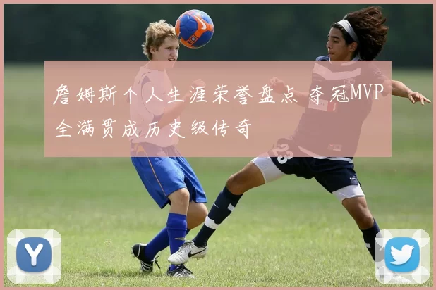 詹姆斯个人生涯荣誉盘点 夺冠MVP全满贯成历史级传奇