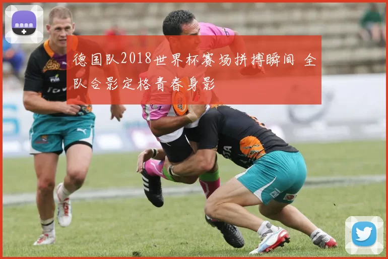 德国队2018世界杯赛场拼搏瞬间 全队合影定格青春身影