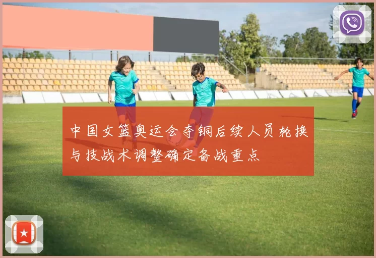 中国女篮奥运会夺铜后续人员轮换与技战术调整确定备战重点