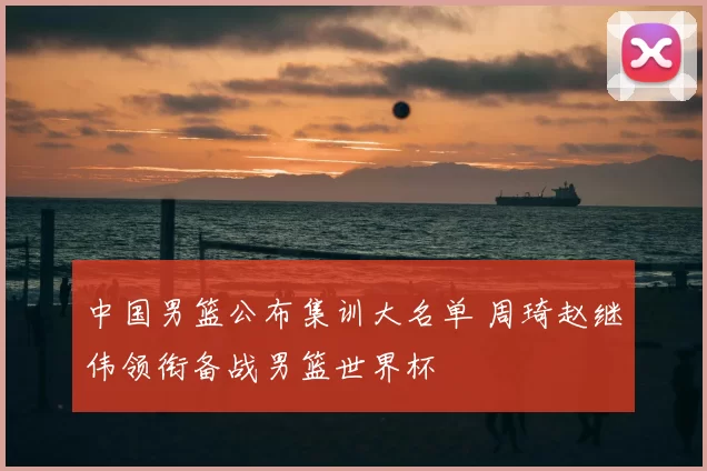 中国男篮公布集训大名单 周琦赵继伟领衔备战男篮世界杯
