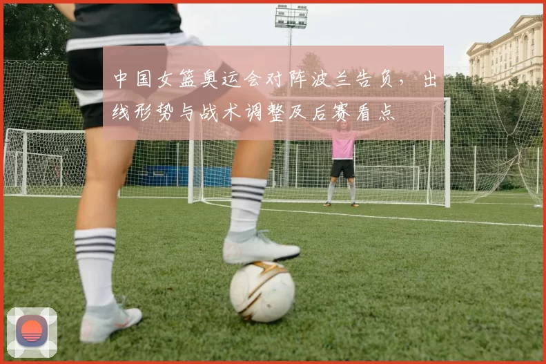 中国女篮奥运会对阵波兰告负，出线形势与战术调整及后赛看点