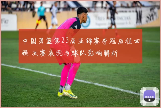 中国男篮第23届亚锦赛夺冠历程回顾 决赛表现与球队影响解析