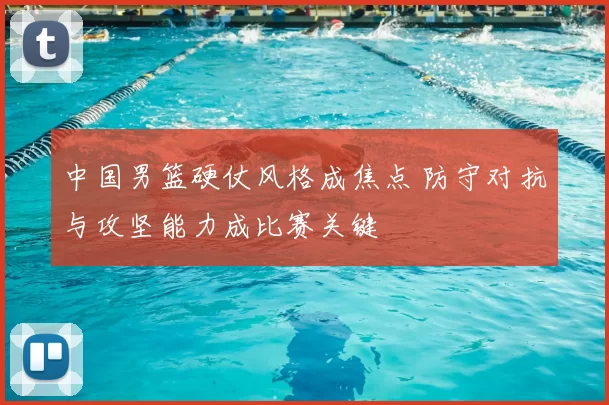中国男篮硬仗风格成焦点 防守对抗与攻坚能力成比赛关键