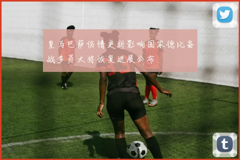 皇马巴萨伤情更新影响国家德比备战多员大将恢复进展公布
