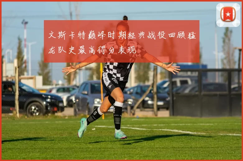 文斯卡特巅峰时期经典战役回顾猛龙队史最高得分表现