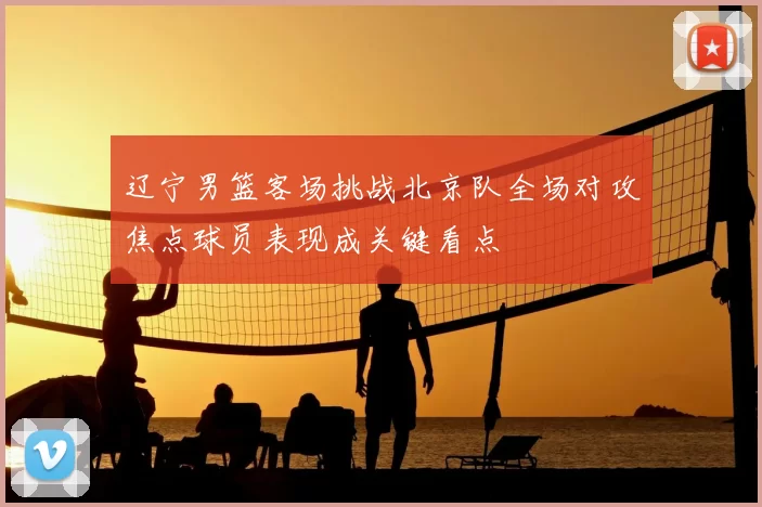 辽宁男篮客场挑战北京队全场对攻焦点球员表现成关键看点