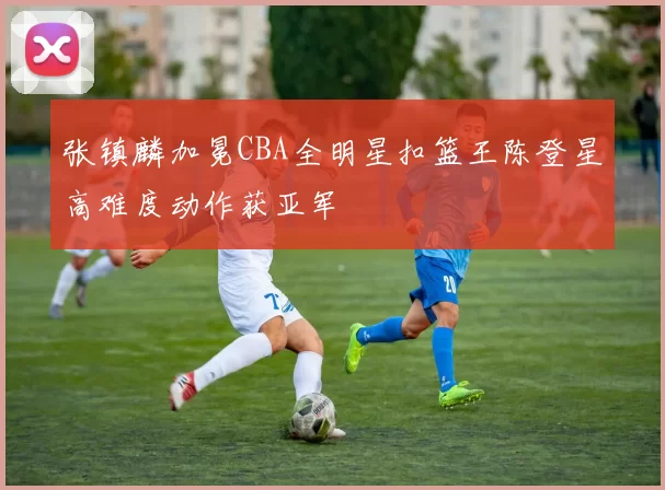 张镇麟加冕CBA全明星扣篮王陈登星高难度动作获亚军
