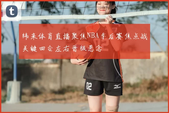 纬来体育直播聚焦NBA季后赛焦点战关键回合左右晋级悬念
