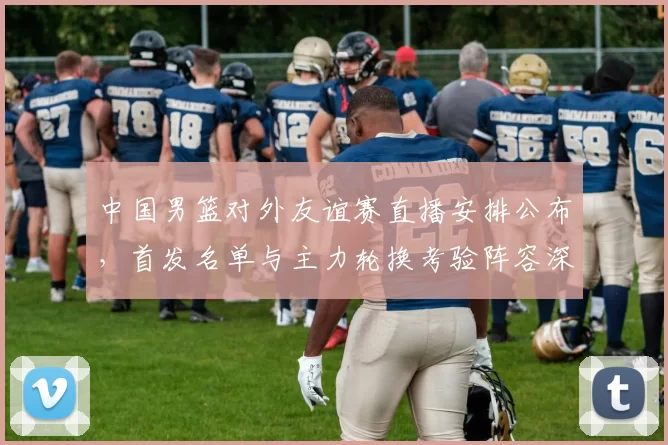 中国男篮对外友谊赛直播安排公布,首发名单与主力轮换考验阵容深度
