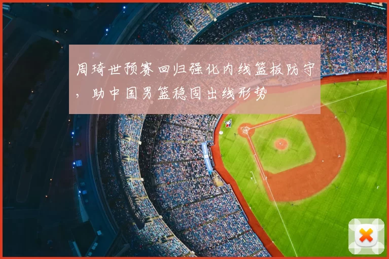 周琦世预赛回归强化内线篮板防守，助中国男篮稳固出线形势