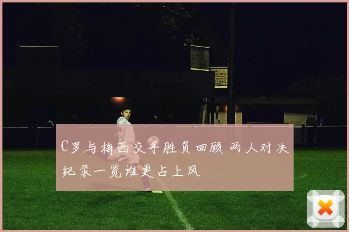 C罗与梅西交手胜负回顾 两人对决纪录一览谁更占上风