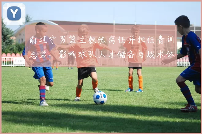前辽宁男篮主教练离任并担任青训总监，影响球队人才储备与战术体系