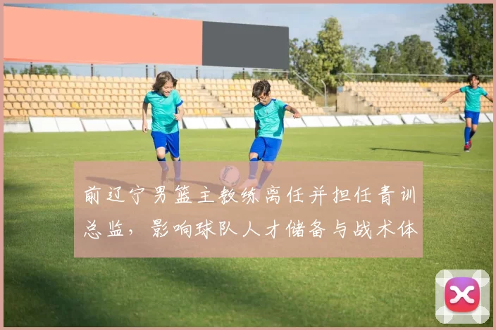 前辽宁男篮主教练离任并担任青训总监，影响球队人才储备与战术体系