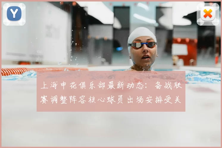 上海申花俱乐部最新动态：备战联赛调整阵容核心球员出场安排受关注