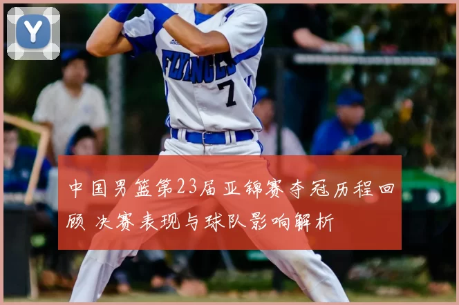 中国男篮第23届亚锦赛夺冠历程回顾 决赛表现与球队影响解析