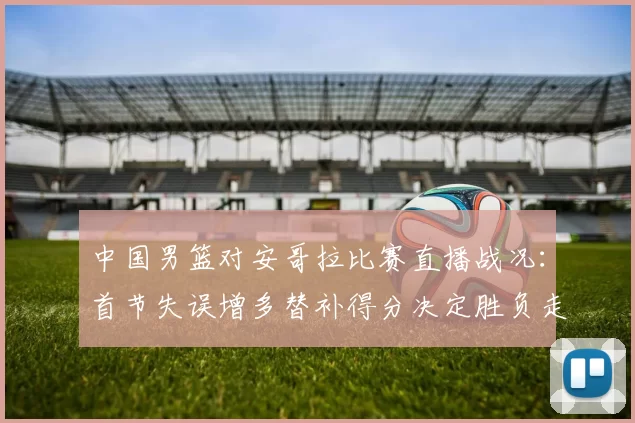 中国男篮对安哥拉比赛直播战况:首节失误增多替补得分决定胜负走势