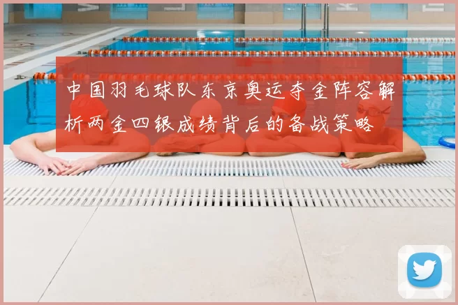 中国羽毛球队东京奥运夺金阵容解析两金四银成绩背后的备战策略