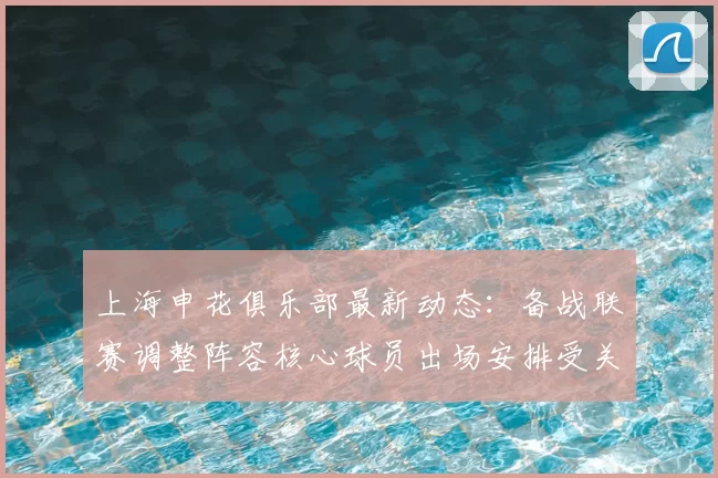 上海申花俱乐部最新动态：备战联赛调整阵容核心球员出场安排受关注