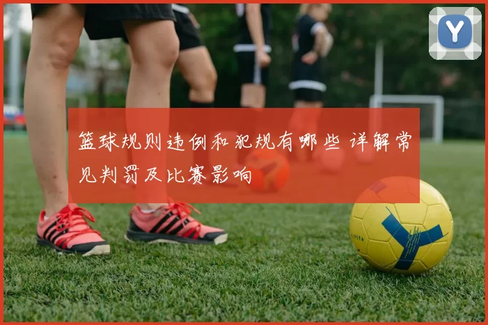 篮球规则违例和犯规有哪些 详解常见判罚及比赛影响