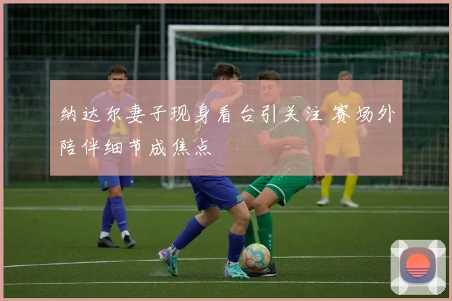 纳达尔妻子现身看台引关注 赛场外陪伴细节成焦点