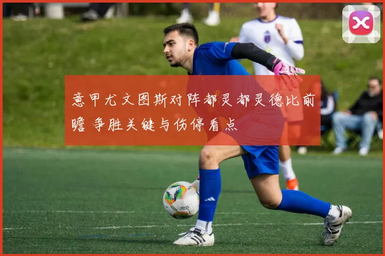 意甲尤文图斯对阵都灵都灵德比前瞻 争胜关键与伤停看点