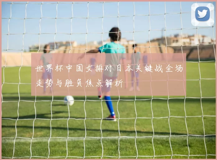 世界杯中国女排对日本关键战全场走势与胜负焦点解析