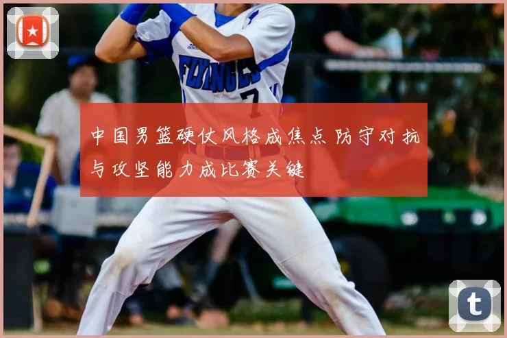 中国男篮硬仗风格成焦点 防守对抗与攻坚能力成比赛关键