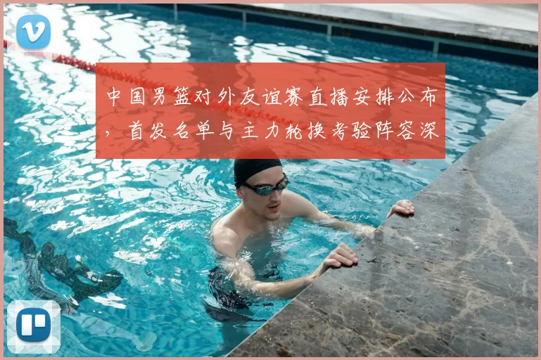 中国男篮对外友谊赛直播安排公布,首发名单与主力轮换考验阵容深度